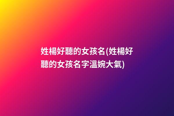 姓楊好聽的女孩名(姓楊好聽的女孩名字溫婉大氣)