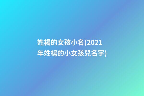 姓楊的女孩小名(2021年姓楊的小女孩兒名字)