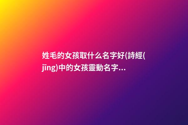 姓毛的女孩取什么名字好(詩經(jīng)中的女孩靈動名字)
