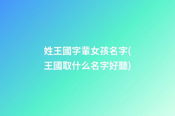 姓王國字輩女孩名字(王國取什么名字好聽)