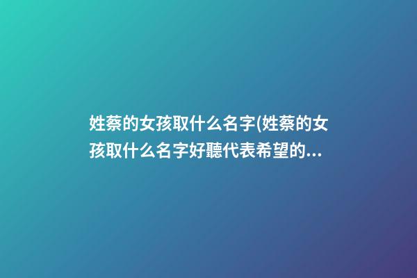 姓蔡的女孩取什么名字(姓蔡的女孩取什么名字好聽代表希望的意思)