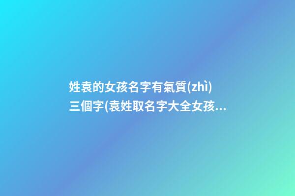 姓袁的女孩名字有氣質(zhì)三個字(袁姓取名字大全女孩3字)