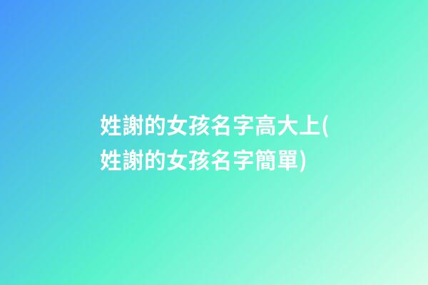 姓謝的女孩名字高大上(姓謝的女孩名字簡單)