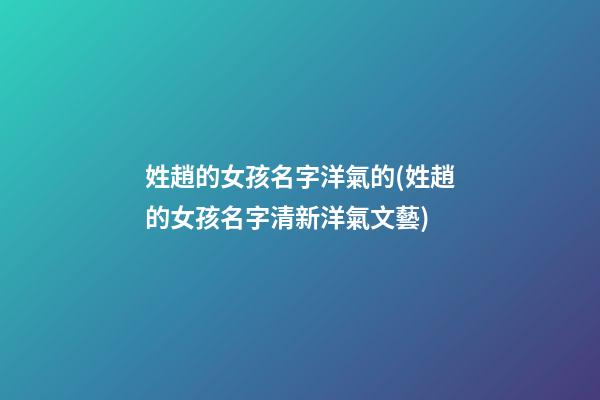 姓趙的女孩名字洋氣的(姓趙的女孩名字清新洋氣文藝)