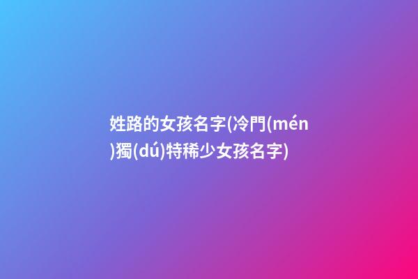 姓路的女孩名字(冷門(mén)獨(dú)特稀少女孩名字)