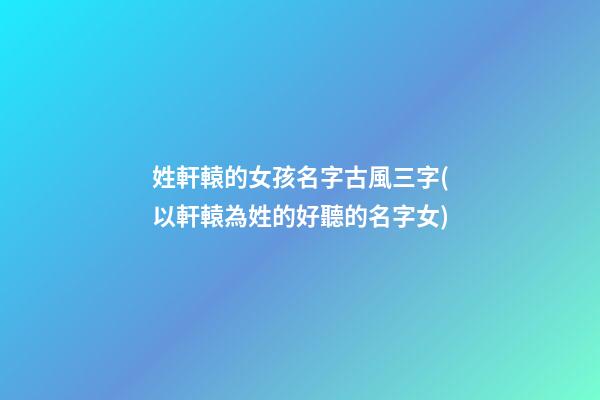 姓軒轅的女孩名字古風三字(以軒轅為姓的好聽的名字女)