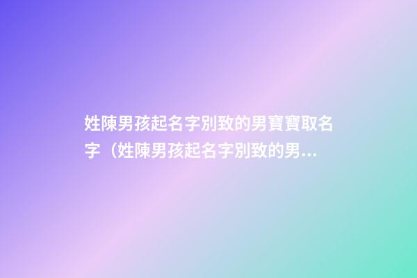 姓陳男孩起名字別致的男寶寶取名字（姓陳男孩起名字別致的男寶寶取名字大全）