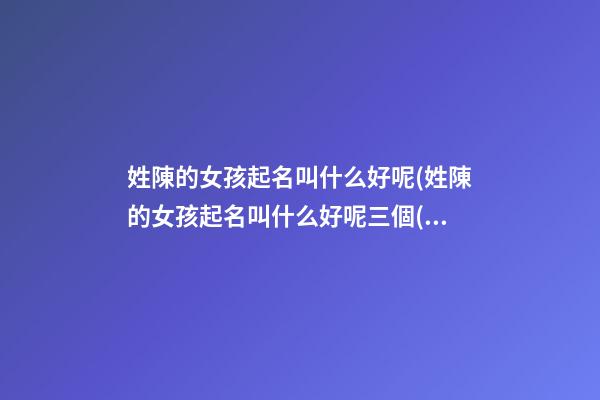 姓陳的女孩起名叫什么好呢(姓陳的女孩起名叫什么好呢三個(gè)字)