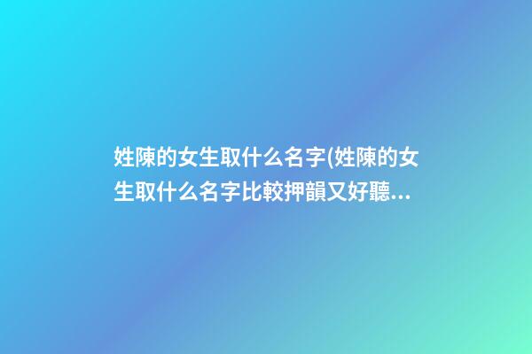 姓陳的女生取什么名字(姓陳的女生取什么名字比較押韻又好聽)