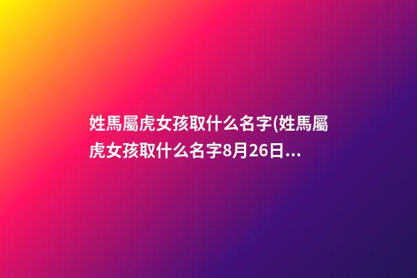 姓馬屬虎女孩取什么名字(姓馬屬虎女孩取什么名字8月26日出生)