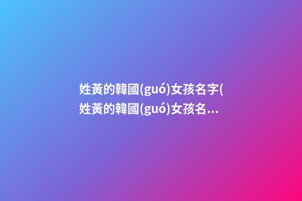 姓黃的韓國(guó)女孩名字(姓黃的韓國(guó)女孩名字叫什么)