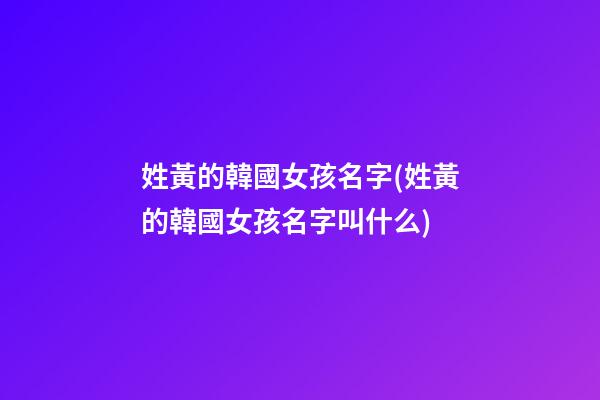 姓黃的韓國女孩名字(姓黃的韓國女孩名字叫什么)