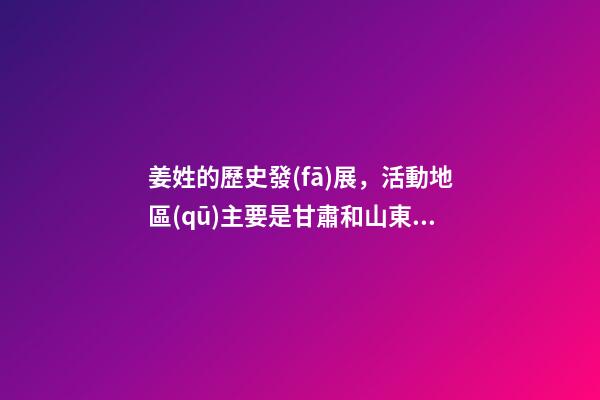 姜姓的歷史發(fā)展，活動地區(qū)主要是甘肅和山東（姜姓是上古八大姓之一它的始祖是）