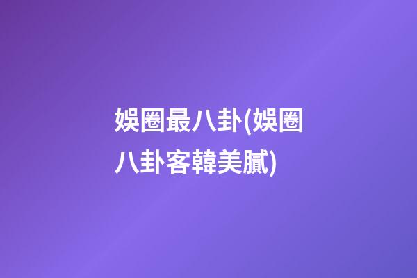 娛圈最八卦(娛圈八卦客韓美膩)