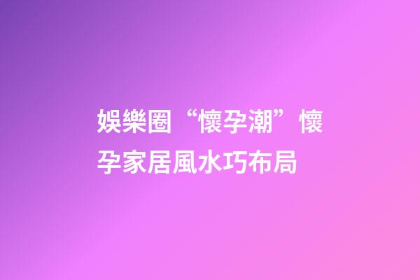 娛樂圈“懷孕潮”懷孕家居風水巧布局