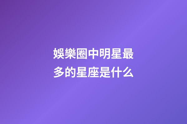 娛樂圈中明星最多的星座是什么-第1張-星座運勢-玄機派