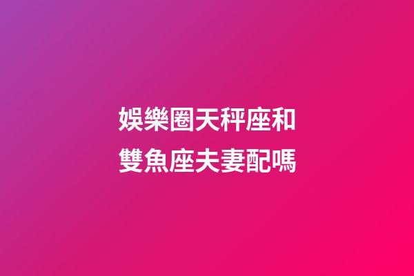 娛樂圈天秤座和雙魚座夫妻配嗎-第1張-星座運勢-玄機派