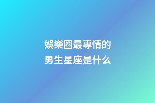 娛樂圈最專情的男生星座是什么-第1張-星座運勢-玄機派