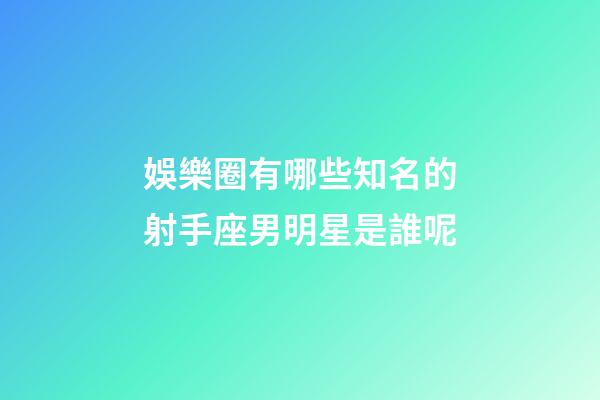娛樂圈有哪些知名的射手座男明星是誰呢-第1張-星座運勢-玄機派