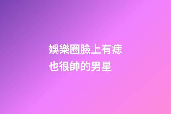 娛樂圈臉上有痣也很帥的男星