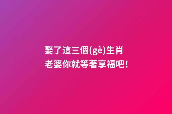 娶了這三個(gè)生肖老婆你就等著享福吧！