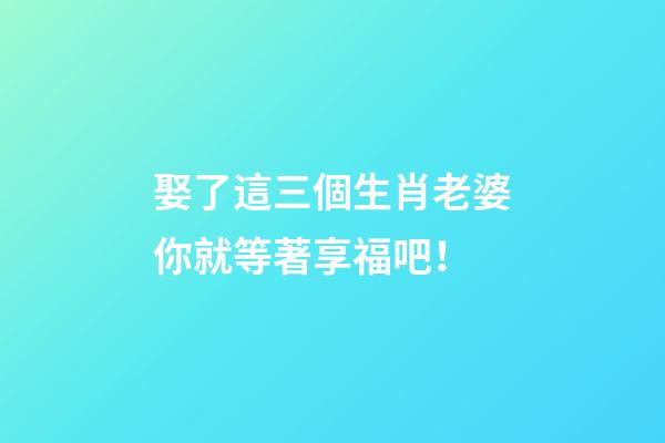 娶了這三個生肖老婆你就等著享福吧！