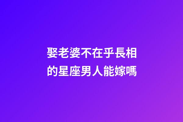 娶老婆不在乎長相的星座男人能嫁嗎-第1張-星座運勢-玄機派