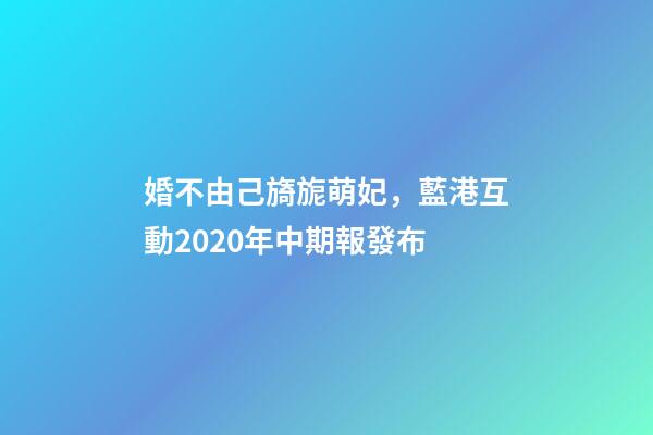 婚不由己旖旎萌妃，藍港互動2020年中期報發布-第1張-觀點-玄機派