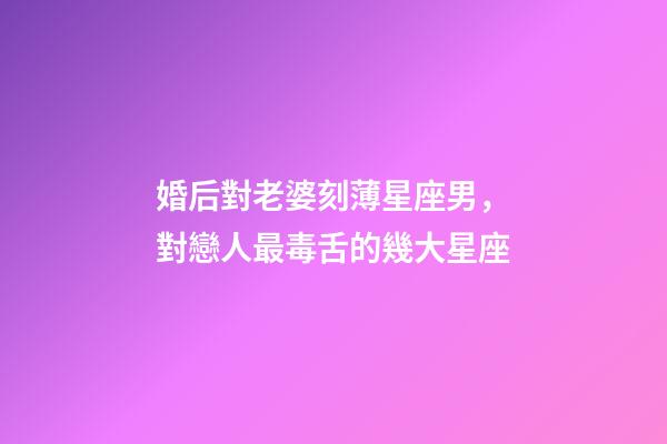 婚后對老婆刻薄星座男，對戀人最毒舌的幾大星座-第1張-觀點-玄機派