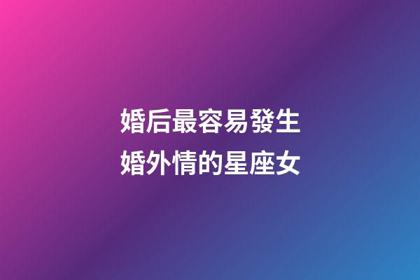 婚后最容易發生婚外情的星座女-第1張-星座運勢-玄機派