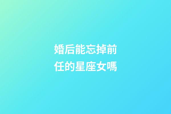 婚后能忘掉前任的星座女嗎-第1張-星座運勢-玄機派
