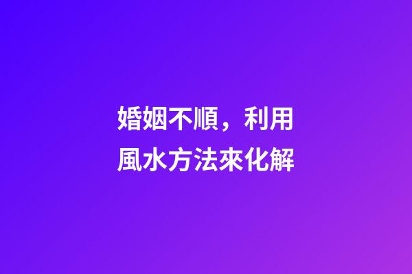 婚姻不順，利用風水方法來化解