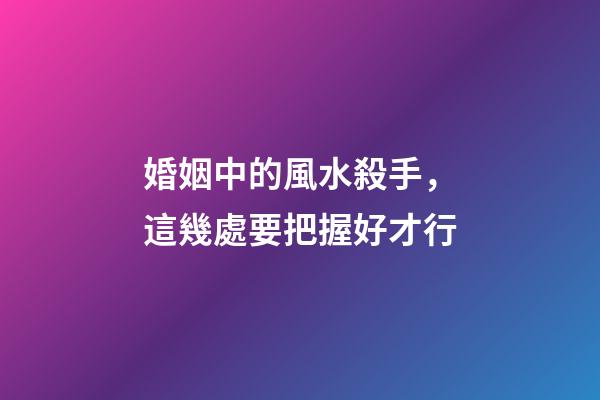 婚姻中的風水殺手，這幾處要把握好才行