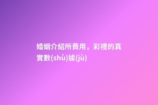 婚姻介紹所費用，彩禮的真實數(shù)據(jù)-第1張-觀點-玄機派