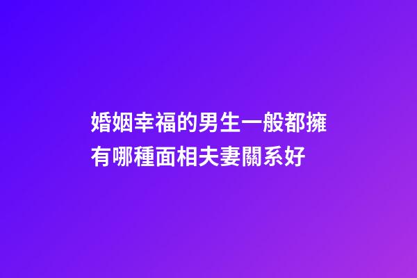 婚姻幸福的男生一般都擁有哪種面相夫妻關系好