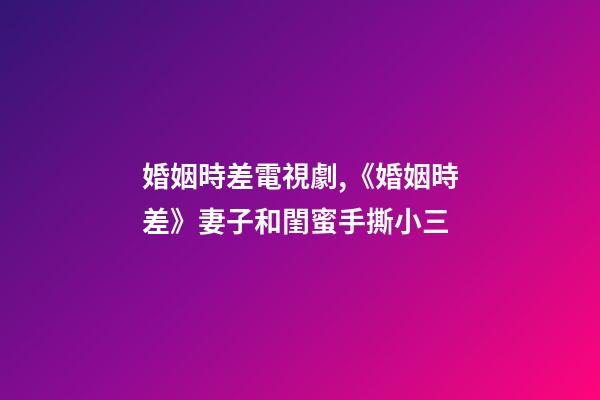 婚姻時差電視劇,《婚姻時差》妻子和閨蜜手撕小三-第1張-觀點-玄機派