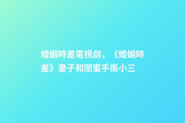 婚姻時差電視劇，《婚姻時差》妻子和閨蜜手撕小三-第1張-觀點-玄機派