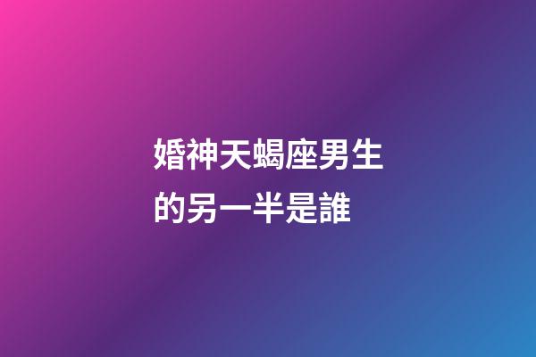 婚神天蝎座男生的另一半是誰-第1張-星座運勢-玄機派