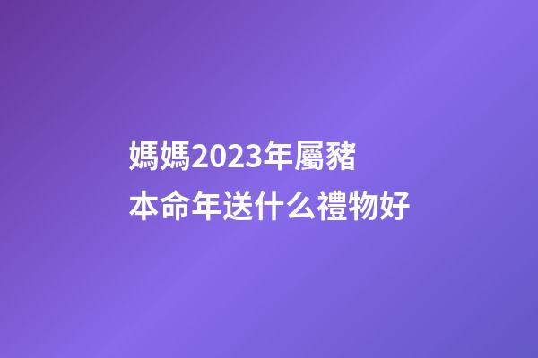 媽媽2023年屬豬本命年送什么禮物好