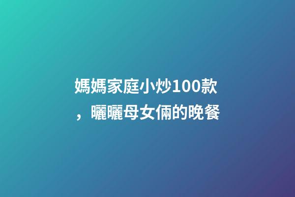 媽媽家庭小炒100款，曬曬母女倆的晚餐-第1張-觀點-玄機派