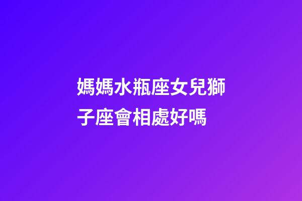 媽媽水瓶座女兒獅子座會相處好嗎-第1張-星座運勢-玄機(jī)派
