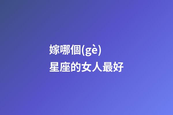 嫁哪個(gè)星座的女人最好-第1張-星座運(yùn)勢(shì)-玄機(jī)派