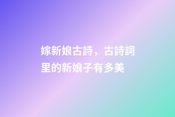 嫁新娘古詩，古詩詞里的新娘子有多美-第1張-觀點-玄機派