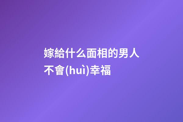 嫁給什么面相的男人不會(huì)幸福