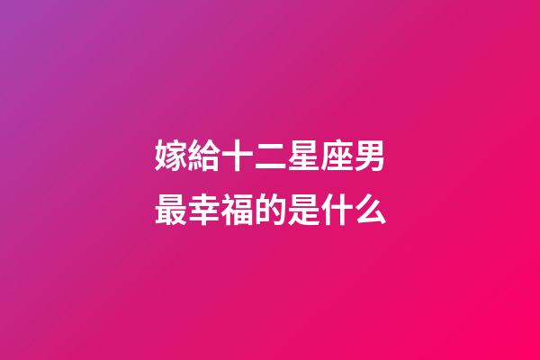 嫁給十二星座男最幸福的是什么-第1張-星座運(yùn)勢(shì)-玄機(jī)派