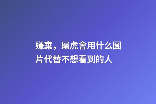 嫌棄，屬虎會用什么圖片代替不想看到的人