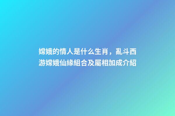 嫦娥的情人是什么生肖，亂斗西游嫦娥仙緣組合及屬相加成介紹