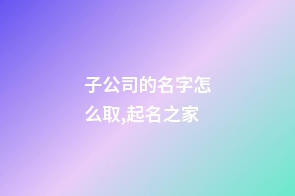 子公司的名字怎么取,起名之家-第1張-公司起名-玄機派
