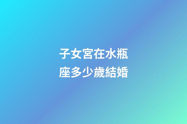 子女宮在水瓶座多少歲結婚-第1張-星座運勢-玄機派