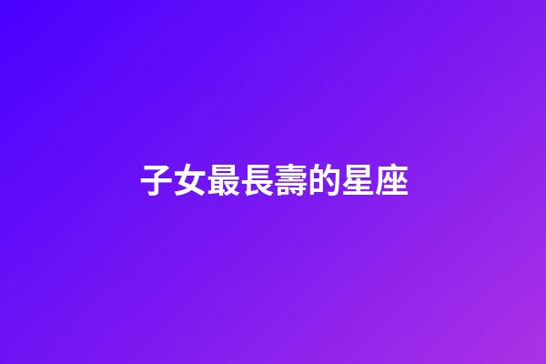 子女最長壽的星座-第1張-星座運勢-玄機派
